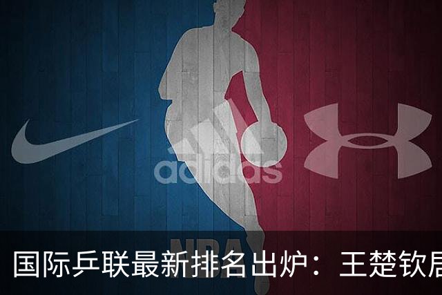 国际乒联最新排名出炉：王楚钦居第四，孙颖莎重回女单第一